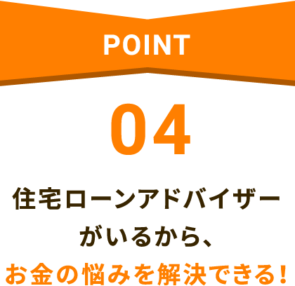 POINT04 住宅ローンアドバイザーがいるから、お金の悩みを解決できる！
